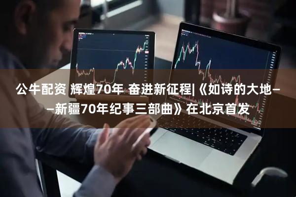 公牛配资 辉煌70年 奋进新征程|《如诗的大地——新疆70年纪事三部曲》在北京首发