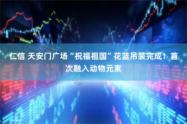 仁信 天安门广场“祝福祖国”花篮吊装完成！首次融入动物元素