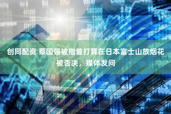 创同配资 蔡国强被指曾打算在日本富士山放烟花被否决，媒体发问