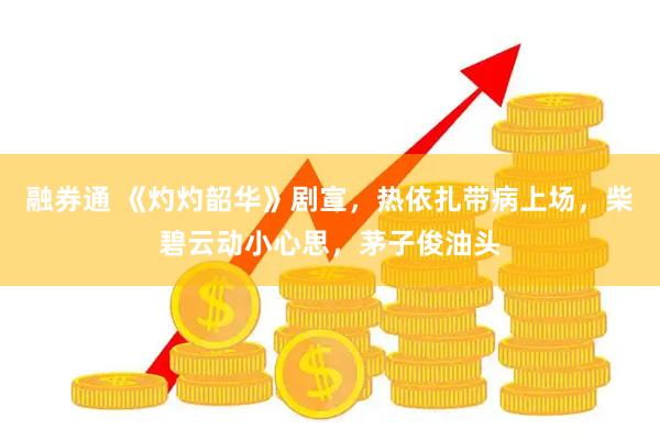 融券通 《灼灼韶华》剧宣，热依扎带病上场，柴碧云动小心思，茅子俊油头