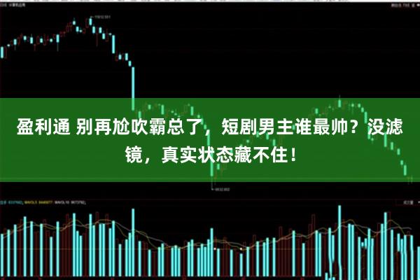 盈利通 别再尬吹霸总了，短剧男主谁最帅？没滤镜，真实状态藏不住！