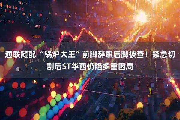 通联随配 “锅炉大王”前脚辞职后脚被查！紧急切割后ST华西仍陷多重困局