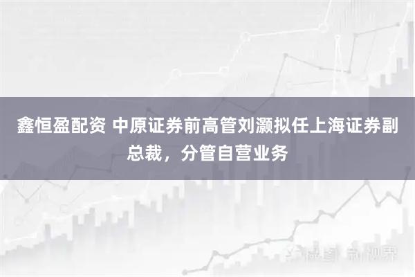 鑫恒盈配资 中原证券前高管刘灏拟任上海证券副总裁，分管自营业务