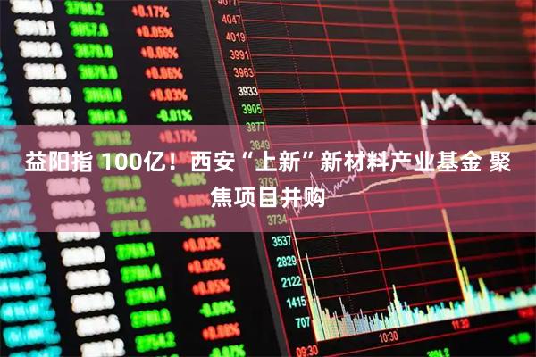 益阳指 100亿！西安“上新”新材料产业基金 聚焦项目并购