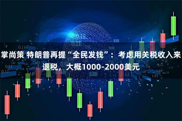 掌尚策 特朗普再提“全民发钱”：考虑用关税收入来退税，大概1000-2000美元