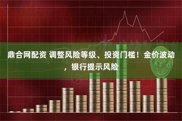 鼎合网配资 调整风险等级、投资门槛！金价波动，银行提示风险