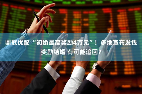 鼎冠优配 “初婚最高奖励4万元”！多地宣布发钱奖励结婚 有可能追回？