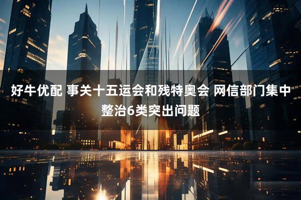 好牛优配 事关十五运会和残特奥会 网信部门集中整治6类突出问题