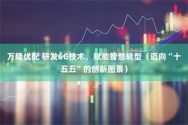 万隆优配 研发6G技术，赋能智慧转型（迈向“十五五”的创新图景）