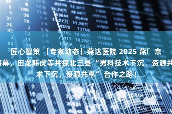 匠心智策 【专家动态】燕达医院 2025 燕・京男科学术论坛落幕，田龙韩虎等共探北三县 “男科技术下沉、资源共享” 合作之路！