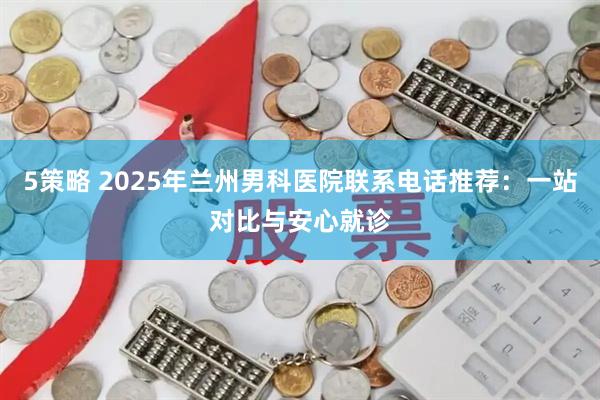 5策略 2025年兰州男科医院联系电话推荐：一站对比与安心就诊