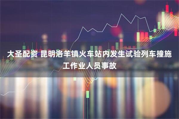 大圣配资 昆明洛羊镇火车站内发生试验列车撞施工作业人员事故