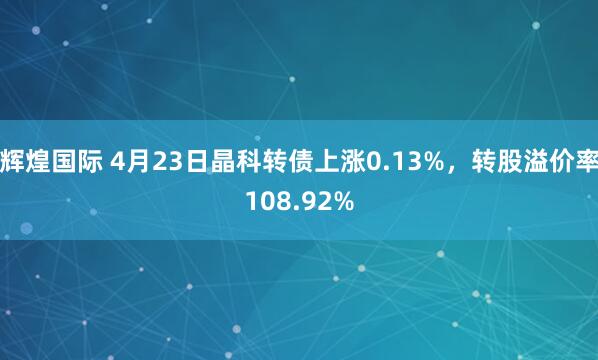 辉煌国际 4月23日晶科转债上涨0.13%，转股溢价率108.92%