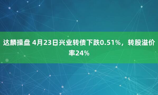 达麟操盘 4月23日兴业转债下跌0.51%，转股溢价率24%