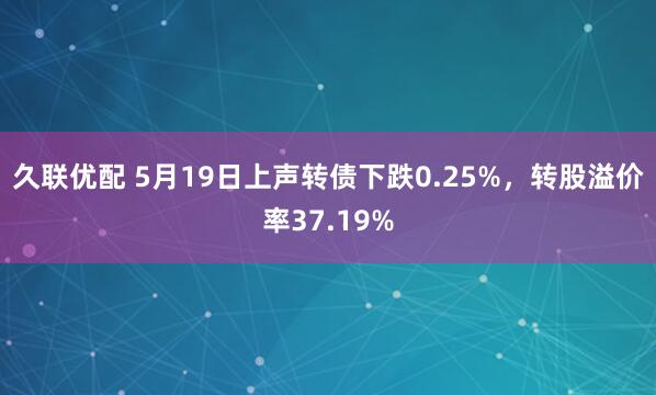 久联优配 5月19日上声转债下跌0.25%，转股溢价率37.19%