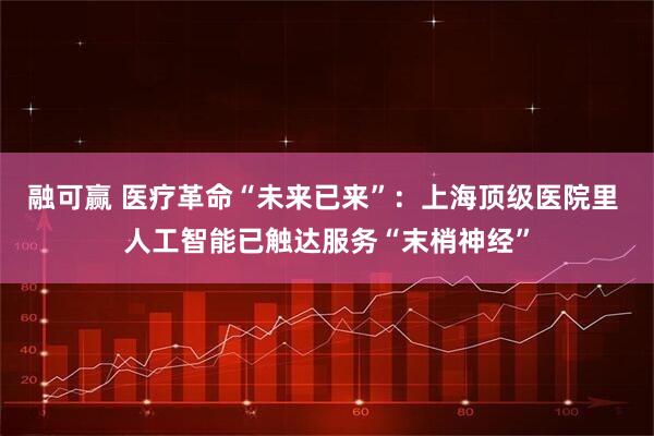 融可赢 医疗革命“未来已来”：上海顶级医院里 人工智能已触达服务“末梢神经”