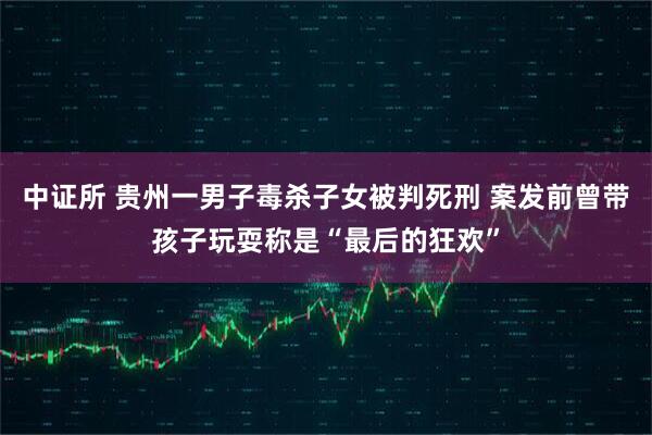 中证所 贵州一男子毒杀子女被判死刑 案发前曾带孩子玩耍称是“最后的狂欢”