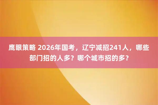 鹰眼策略 2026年国考，辽宁减招241人，哪些部门招的人多？哪个城市招的多？