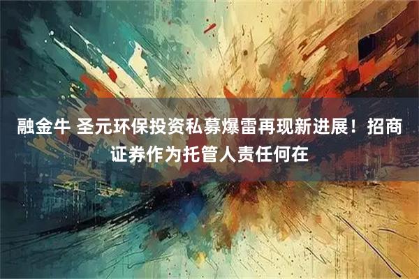 融金牛 圣元环保投资私募爆雷再现新进展!招商证券作为托管人责任何在